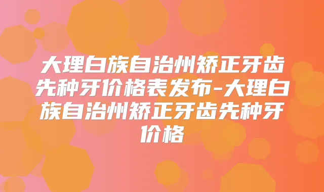 大理白族自治州矫正牙齿先种牙价格表发布-大理白族自治州矫正牙齿先种牙价格