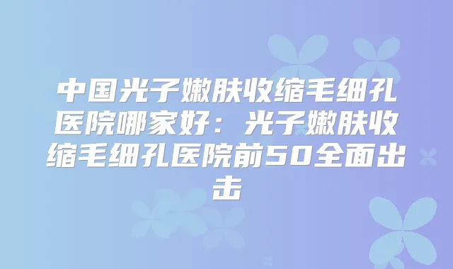 title="中国光子嫩肤收缩毛细孔医院哪家好：光子嫩肤收缩毛细孔医院前50全面出击"