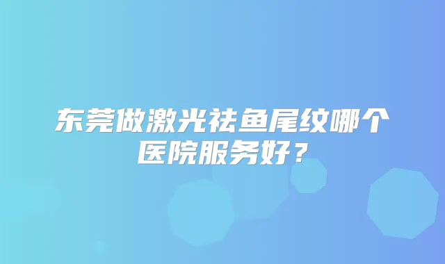 东莞做激光祛鱼尾纹哪个医院服务好?