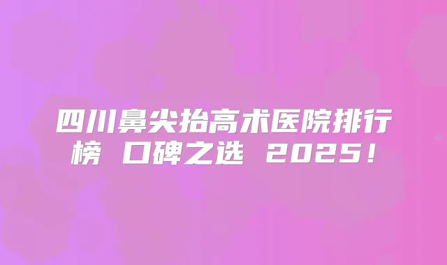 四川鼻尖抬高术医院排行榜 口碑之选 2025!
