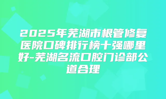 2025年芜湖市根管修复医院口碑排行榜十强哪里好-芜湖名流口腔门诊部公道合理