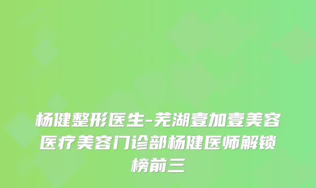 杨健整形医生-芜湖壹加壹美容医疗美容门诊部杨健医师解锁榜前三