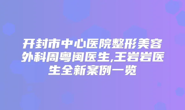 开封市中心医院整形美容外科周粤闽医生,王岩岩医生全新案例一览