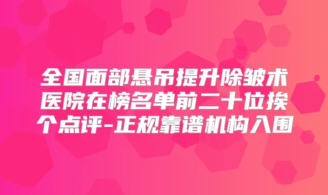 全国面部悬吊提升除皱术医院在榜名单前二十位挨个点评-正规靠谱机构入围