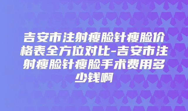 吉安市注射瘦脸针瘦脸价格表全方位对比-吉安市注射瘦脸针瘦脸手术费用多少钱啊