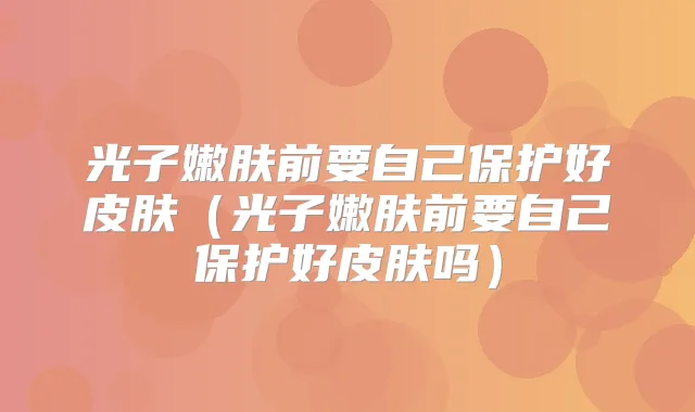 光子嫩肤前要自己保护好皮肤（光子嫩肤前要自己保护好皮肤吗）