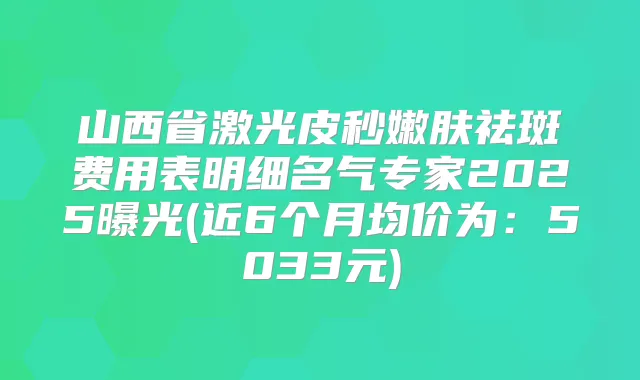 山西省激光皮秒嫩肤祛斑费用表明细名气专家2025曝光(近6个月均价为:5033元)