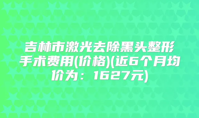 吉林市激光去除黑头整形手术费用(价格)(近6个月均价为:1627元)