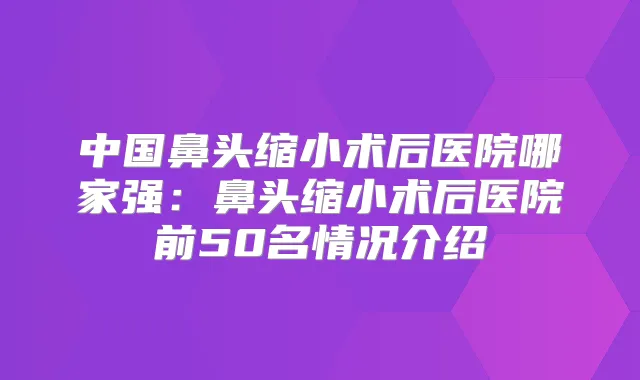 中国鼻头缩小术后医院哪家强:鼻头缩小术后医院前50名情况介绍