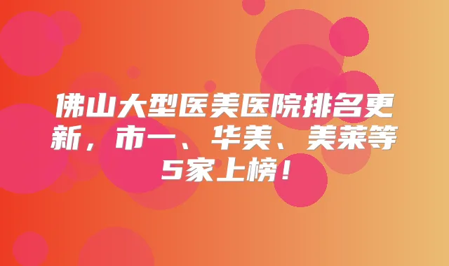 佛山大型医美医院排名更新,市一、华美、美莱等5家上榜!