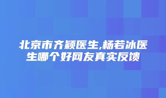 北京市齐颖医生,杨若冰医生哪个好网友真实反馈