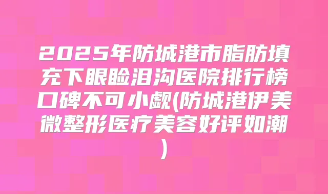 2025年防城港市脂肪填充下眼睑泪沟医院排行榜口碑不可小觑(防城港伊美微整形医疗美容好评如潮)