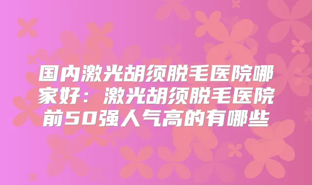 国内激光胡须脱毛医院哪家好:激光胡须脱毛医院前50强人气高的有哪些