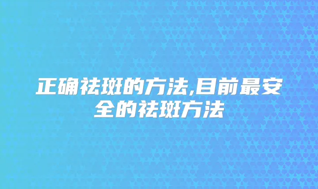 正确祛斑的方法,目前安全的祛斑方法