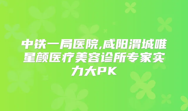 中铁一局医院,咸阳渭城唯星颜医疗美容诊所专家实力大PK