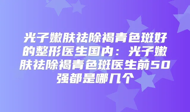 光子嫩肤祛除褐青色斑好的整形医生国内:光子嫩肤祛除褐青色斑医生前50强都是哪几个