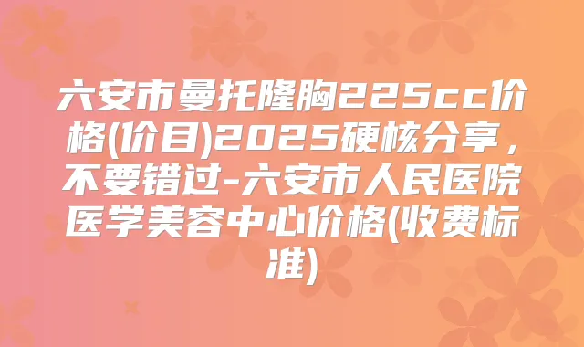 六安市曼托隆胸225cc价格(价目)2025硬核分享,不要错过-六安市人民医院医学美容中心价格(收费标准)