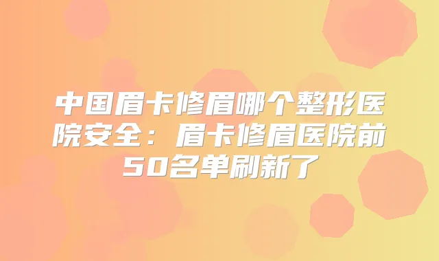 中国眉卡修眉哪个整形医院安全:眉卡修眉医院前50名单刷新了