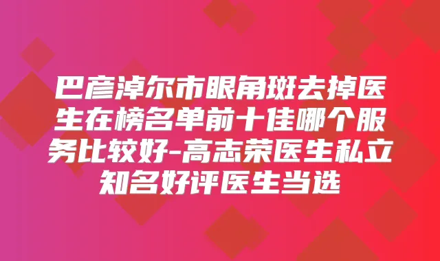 巴彦淖尔市眼角斑去掉医生在榜名单前十佳哪个服务比较好-高志荣医生私立知名好评医生当选