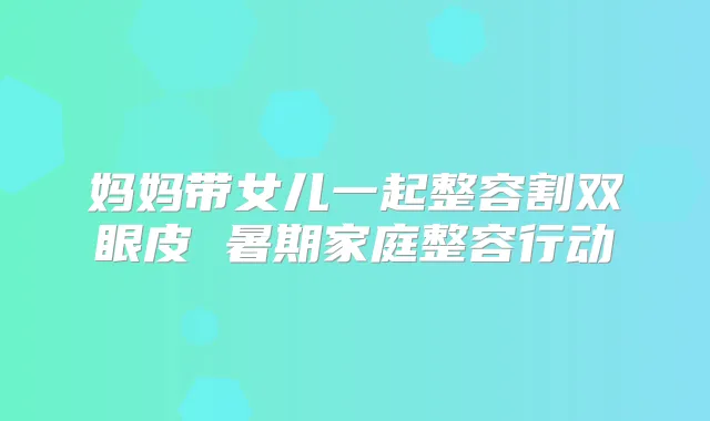 妈妈带女儿一起整容割双眼皮 暑期家庭整容行动