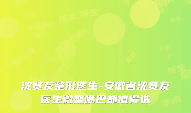 沈贤友整形医生-安徽省沈贤友医生微整嘴巴都值得选