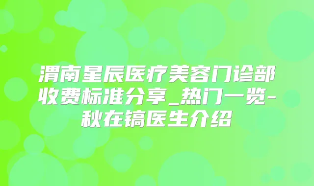 渭南星辰医疗美容门诊部收费标准分享_热门一览-秋在镐医生介绍