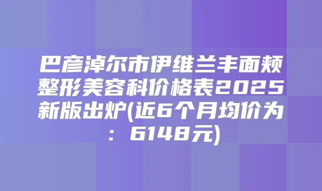 巴彦淖尔市伊维兰丰面颊整形美容科价格表2025新版出炉(近6个月均价为：6148元)