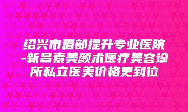 绍兴市眉部提升专业医院-新昌素美颜术医疗美容诊所私立医美价格更到位