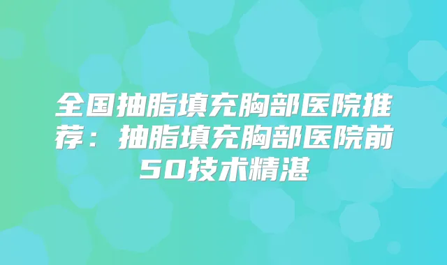 全国抽脂填充胸部医院推荐:抽脂填充胸部医院前50技术精湛