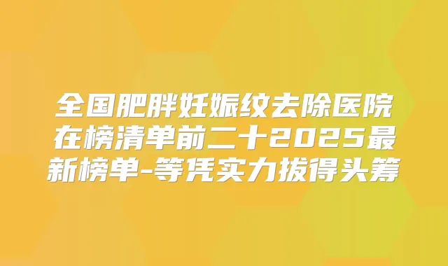 全国肥胖妊娠纹去除医院在榜清单前二十2025新榜单-等凭实力拔得头筹