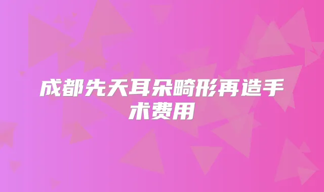 成都先天耳朵畸形再造手术费用