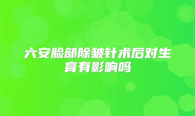 六安脸部除皱针术后对生育有影响吗