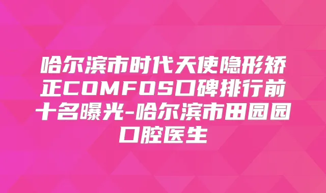 哈尔滨市时代天使隐形矫正COMFOS口碑排行前十名曝光-哈尔滨市田园园口腔医生