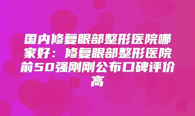 国内修复眼部整形医院哪家好:修复眼部整形医院前50强刚刚公布口碑评价高