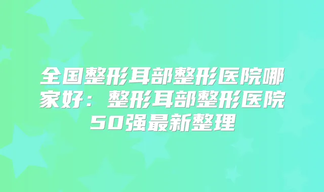 全国整形耳部整形医院哪家好:整形耳部整形医院50强新整理