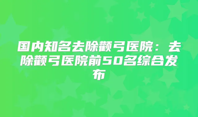 国内知名去除颧弓医院:去除颧弓医院前50名综合发布