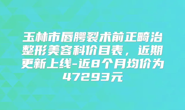 玉林市唇腭裂术前正畸治整形美容科价目表，近期更新上线-近8个月均价为47293元