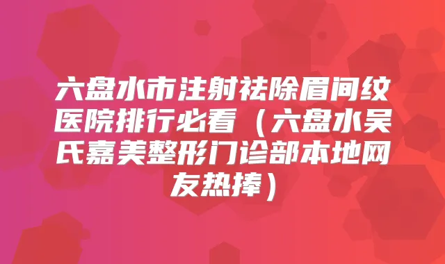 六盘水市注射祛除眉间纹医院排行必看(六盘水吴氏嘉美整形门诊部本地网友热捧)