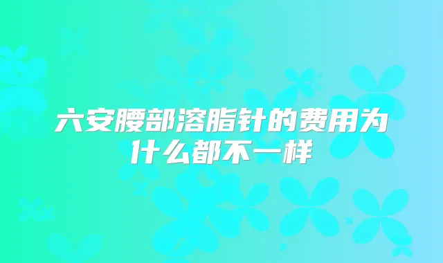 六安腰部溶脂针的费用为什么都不一样