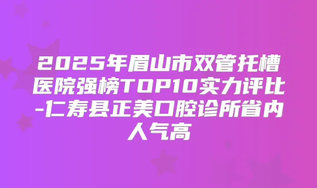 2025年眉山市双管托槽医院强榜TOP10实力评比-仁寿县正美口腔诊所省内人气高