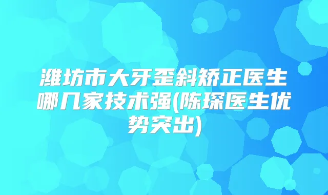 潍坊市大牙歪斜矫正医生哪几家技术强(陈琛医生优势突出)