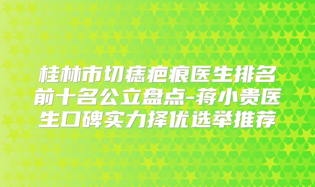 桂林市切痣疤痕医生排名前十名公立盘点-蒋小贵医生口碑实力择优选举推荐