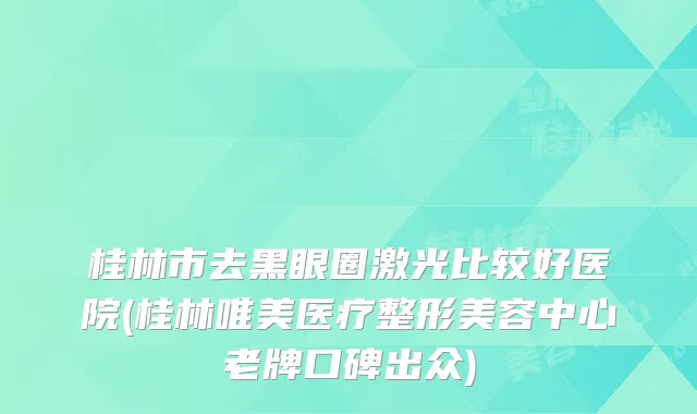 桂林市去黑眼圈激光比较好医院(桂林唯美医疗整形美容中心老牌口碑出众)