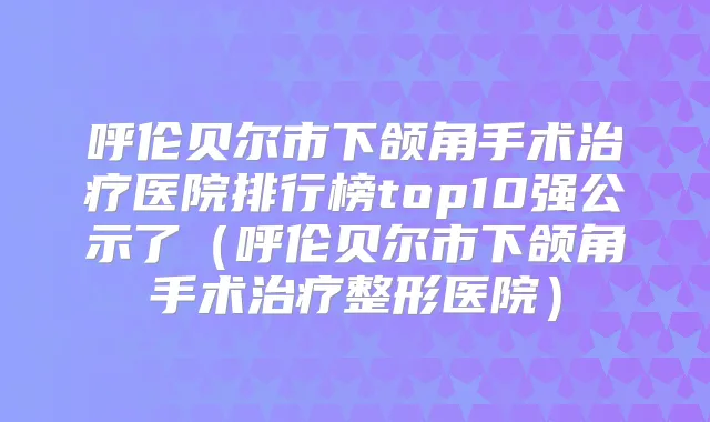 呼伦贝尔市下颌角手术医院排行榜top10强公示了(呼伦贝尔市下颌角手术整形医院)