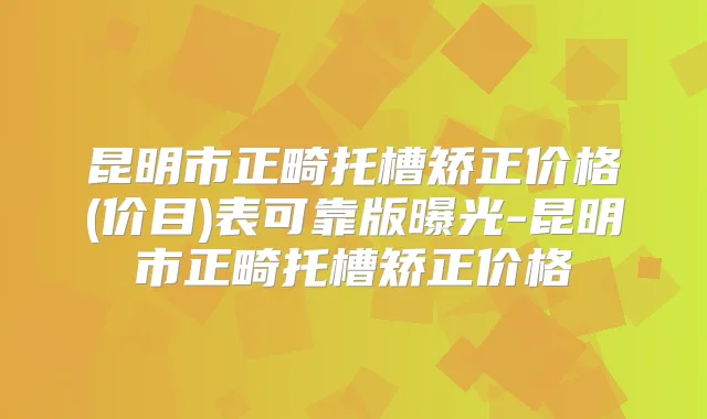 昆明市正畸托槽矫正价格(价目)表可靠版曝光-昆明市正畸托槽矫正价格