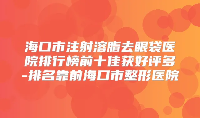 海口市注射溶脂去眼袋医院排行榜前十佳获好评多-排名靠前海口市整形医院