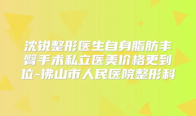 沈锐整形医生自身脂肪丰臀手术私立医美价格更到位-佛山市人民医院整形科