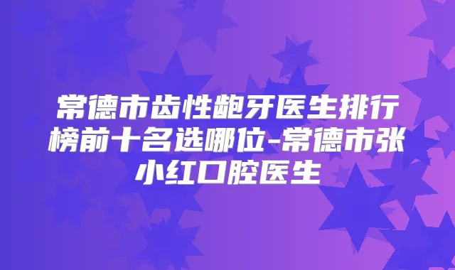 常德市齿性龅牙医生排行榜前十名选哪位-常德市张小红口腔医生