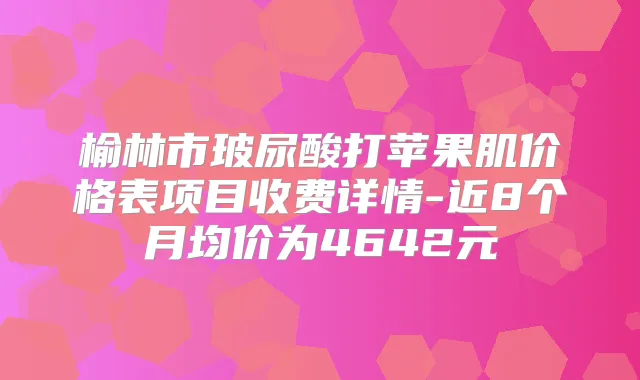 榆林市玻尿酸打苹果肌价格表项目收费详情-近8个月均价为4642元