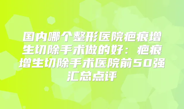 国内哪个整形医院疤痕增生切除手术做的好：疤痕增生切除手术医院前50强汇总点评